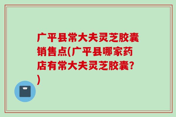 广平县常大夫灵芝胶囊销售点(广平县哪家药店有常大夫灵芝胶囊？)