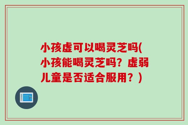 小孩虚可以喝灵芝吗(小孩能喝灵芝吗？虚弱儿童是否适合服用？)