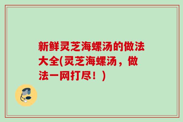新鲜灵芝海螺汤的做法大全(灵芝海螺汤，做法一网打尽！)