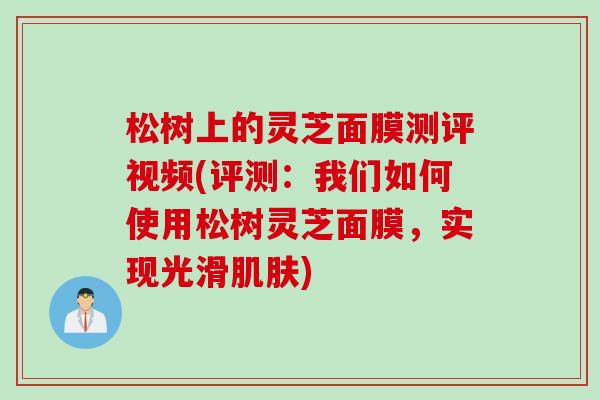 松树上的灵芝面膜测评视频(评测：我们如何使用松树灵芝面膜，实现光滑肌肤)