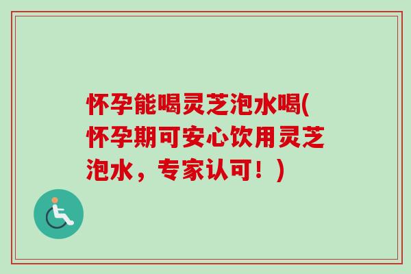 怀孕能喝灵芝泡水喝(怀孕期可安心饮用灵芝泡水，专家认可！)