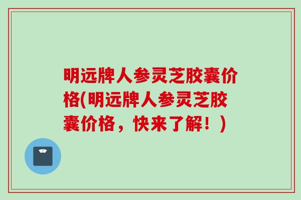明远牌人参灵芝胶囊价格(明远牌人参灵芝胶囊价格，快来了解！)