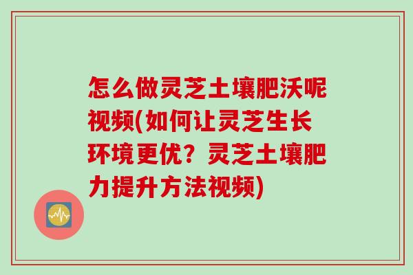 怎么做灵芝土壤肥沃呢视频(如何让灵芝生长环境更优？灵芝土壤肥力提升方法视频)