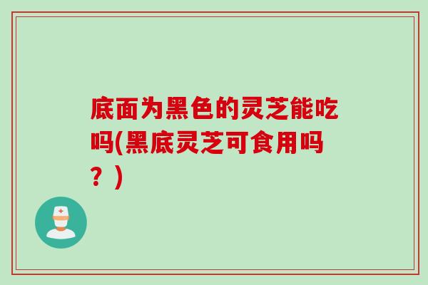 底面为黑色的灵芝能吃吗(黑底灵芝可食用吗？)