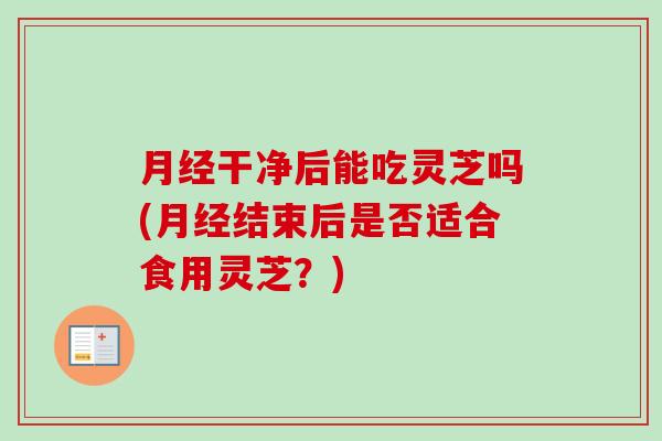 月经干净后能吃灵芝吗(月经结束后是否适合食用灵芝？)
