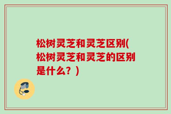 松树灵芝和灵芝区别(松树灵芝和灵芝的区别是什么？)