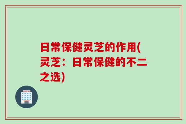 日常保健灵芝的作用(灵芝：日常保健的不二之选)
