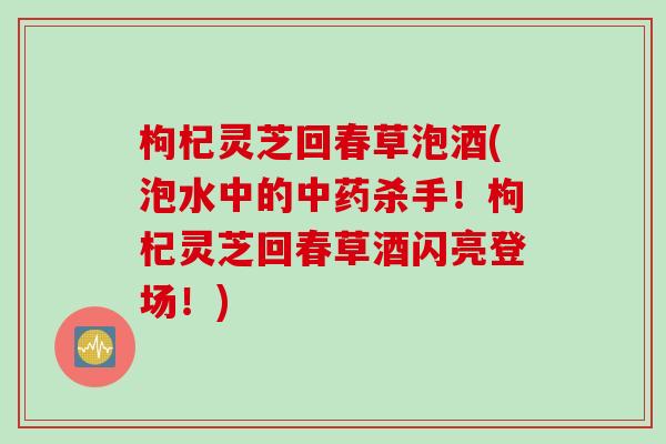 枸杞灵芝回春草泡酒(泡水中的中药杀手！枸杞灵芝回春草酒闪亮登场！)