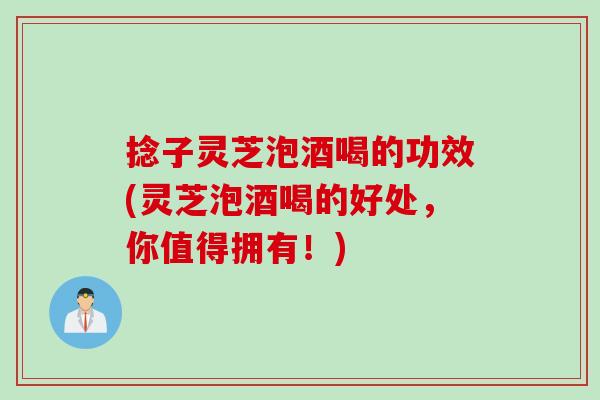 捻子灵芝泡酒喝的功效(灵芝泡酒喝的好处，你值得拥有！)
