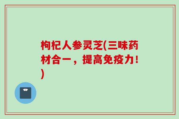 枸杞人参灵芝(三味药材合一，提高免疫力！)