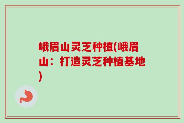 峨眉山灵芝种植(峨眉山：打造灵芝种植基地)