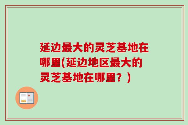 延边最大的灵芝基地在哪里(延边地区最大的灵芝基地在哪里？)