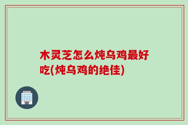 木灵芝怎么炖乌鸡最好吃(炖乌鸡的绝佳)