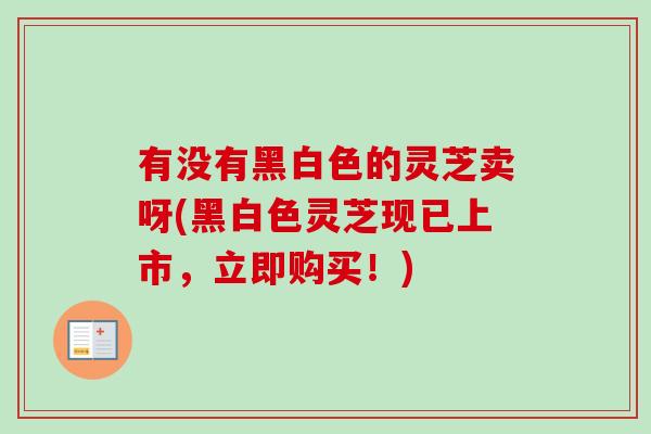 有没有黑白色的灵芝卖呀(黑白色灵芝现已上市，立即购买！)