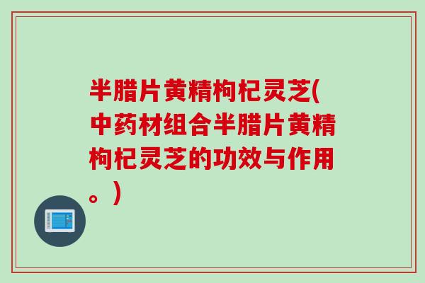 半腊片黄精枸杞灵芝(中药材组合半腊片黄精枸杞灵芝的功效与作用。)