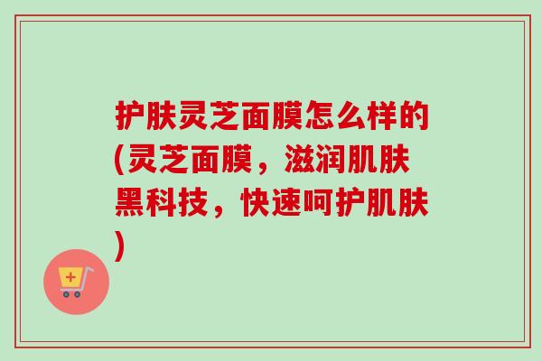 护肤灵芝面膜怎么样的(灵芝面膜，滋润肌肤黑科技，快速呵护肌肤)
