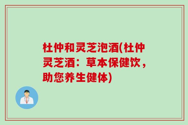 杜仲和灵芝泡酒(杜仲灵芝酒：草本保健饮，助您养生健体)