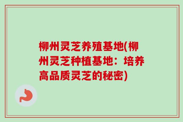 柳州灵芝养殖基地(柳州灵芝种植基地:培养高品质灵芝的秘密) 柳州灵芝养殖基地(柳州灵芝种植基地:培养高品质灵芝的秘密)