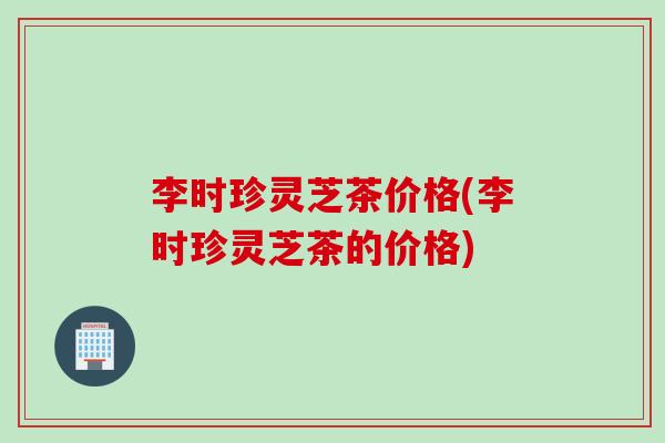 李时珍灵芝茶价格(李时珍灵芝茶的价格) 李时珍灵芝茶价格(李时珍灵芝茶的价格)
