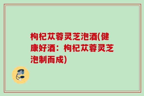 枸杞苁蓉灵芝泡酒(健康好酒：枸杞苁蓉灵芝泡制而成)