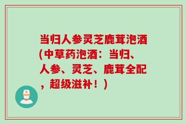 当归人参灵芝鹿茸泡酒(中草药泡酒：当归、人参、灵芝、鹿茸全配，超级滋补！)