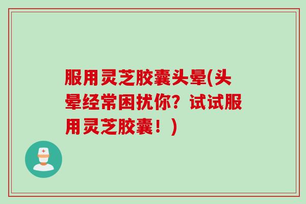 服用灵芝胶囊头晕(头晕经常困扰你？试试服用灵芝胶囊！)