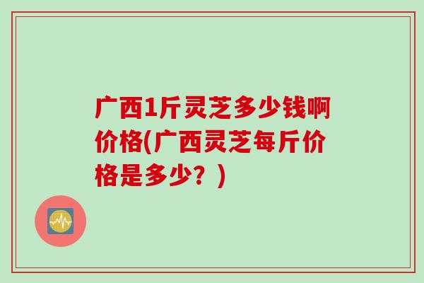 广西1斤灵芝多少钱啊价格(广西灵芝每斤价格是多少？)