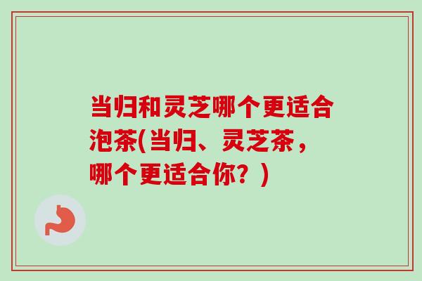 当归和灵芝哪个更适合泡茶(当归、灵芝茶，哪个更适合你？)