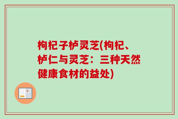 枸杞子栌灵芝(枸杞、栌仁与灵芝：三种天然健康食材的益处)