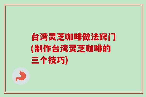 台湾灵芝咖啡做法窍门(制作台湾灵芝咖啡的三个技巧) 台湾灵芝咖啡做法窍门(制作台湾灵芝咖啡的三个技巧)