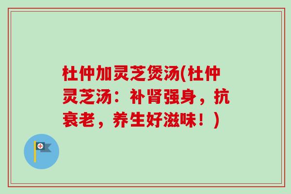 杜仲加灵芝煲汤(杜仲灵芝汤：补肾强身，抗衰老，养生好滋味！)
