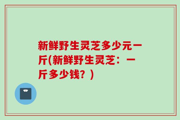 新鲜野生灵芝多少元一斤(新鲜野生灵芝：一斤多少钱？)