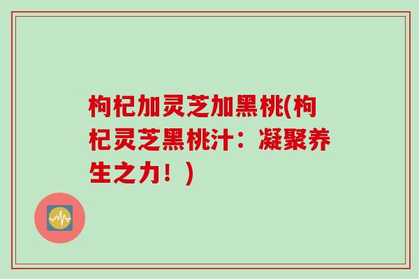 枸杞加灵芝加黑桃(枸杞灵芝黑桃汁:凝聚养生之力!) 枸杞加灵芝加黑桃(枸杞灵芝黑桃汁:凝聚养生之力!)