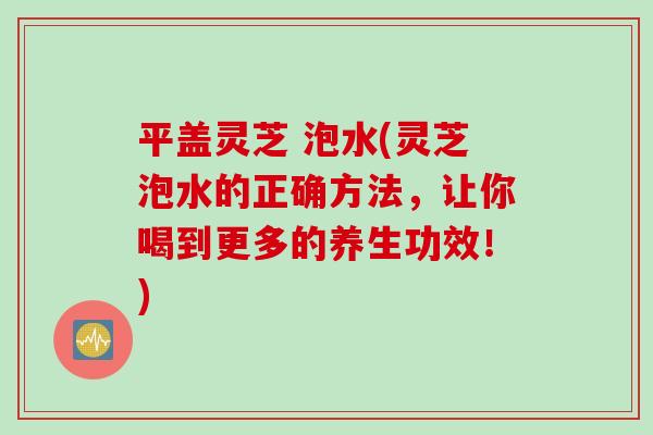 平盖灵芝 泡水(灵芝泡水的正确方法，让你喝到更多的养生功效！)