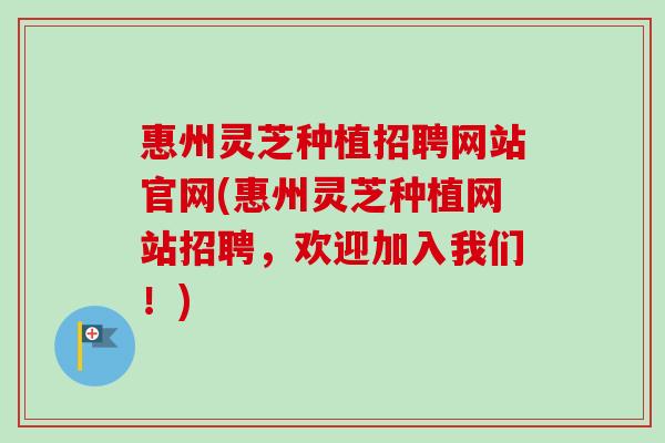 惠州灵芝种植招聘网站官网(惠州灵芝种植网站招聘,欢迎加入我们!) 惠州灵芝种植招聘网站官网(惠州灵芝种植网站招聘,欢迎加入我们!)