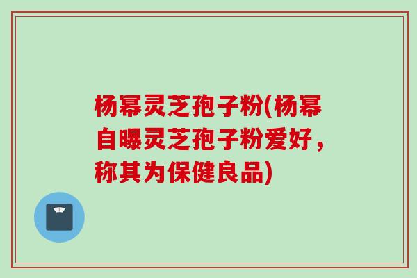 杨幂灵芝孢子粉(杨幂自曝灵芝孢子粉爱好，称其为保健良品)