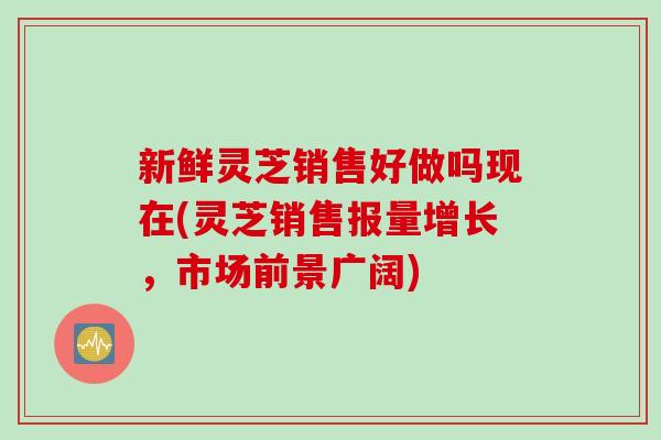 新鲜灵芝销售好做吗现在(灵芝销售报量增长，市场前景广阔)