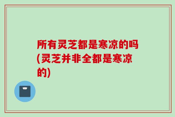 所有灵芝都是寒凉的吗(灵芝并非全都是寒凉的)
