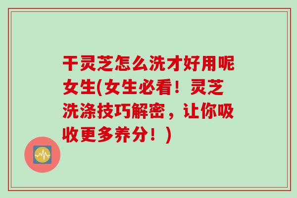 干灵芝怎么洗才好用呢女生(女生必看！灵芝洗涤技巧解密，让你吸收更多养分！)