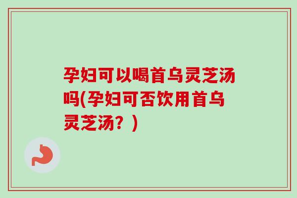 孕妇可以喝首乌灵芝汤吗(孕妇可否饮用首乌灵芝汤？)