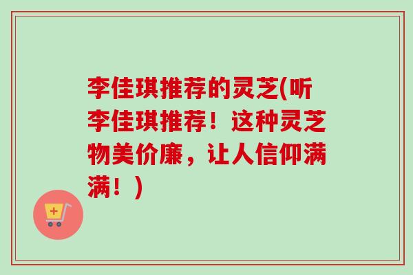 李佳琪推荐的灵芝(听李佳琪推荐！这种灵芝物美价廉，让人信仰满满！)