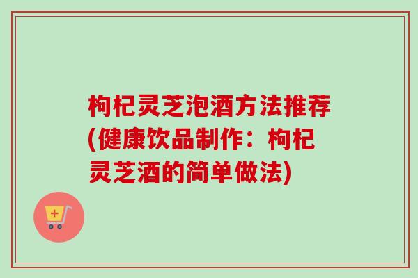 枸杞灵芝泡酒方法推荐(健康饮品制作：枸杞灵芝酒的简单做法)