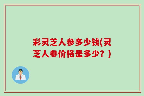 彩灵芝人参多少钱(灵芝人参价格是多少？)