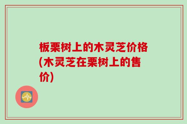 板栗树上的木灵芝价格(木灵芝在栗树上的售价)