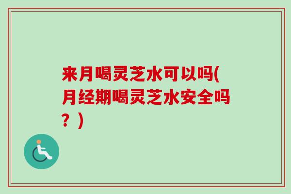 来月喝灵芝水可以吗(期喝灵芝水安全吗?) 来月喝灵芝水可以吗(期喝灵芝水安全吗?)