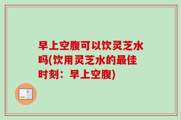 早上空腹可以饮灵芝水吗(饮用灵芝水的最佳时刻：早上空腹)