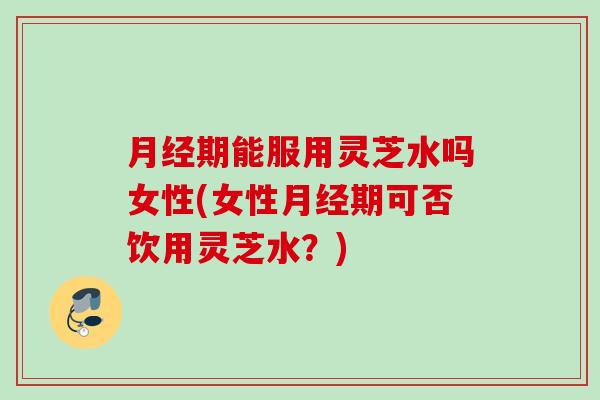 月经期能服用灵芝水吗女性(女性月经期可否饮用灵芝水？)