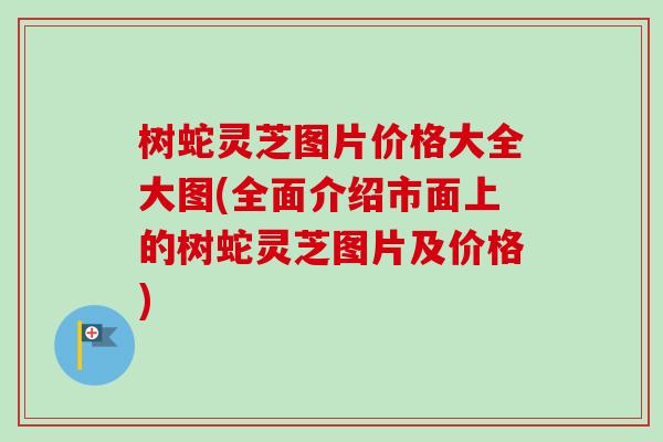 树蛇灵芝图片价格大全大图(全面介绍市面上的树蛇灵芝图片及价格)