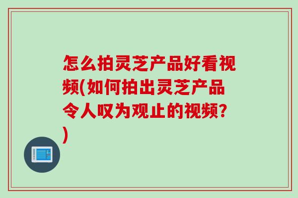 怎么拍灵芝产品好看视频(如何拍出灵芝产品令人叹为观止的视频？)