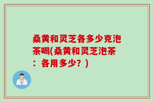 桑黄和灵芝各多少克泡茶喝(桑黄和灵芝泡茶：各用多少？)